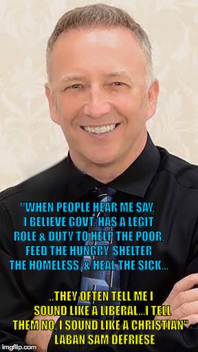 Laban Sam DeFriese | "WHEN PEOPLE HEAR ME SAY, I BELIEVE GOVT. HAS A LEGIT ROLE & DUTY TO HELP THE POOR, FEED THE HUNGRY, SHELTER THE HOMELESS, & HEAL THE SICK... ..THEY OFTEN TELL ME I SOUND LIKE A LIBERAL...I TELL THEM NO, I SOUND LIKE A CHRISTIAN"

   LABAN SAM DEFRIESE | image tagged in christian | made w/ Imgflip meme maker