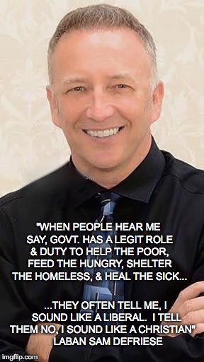 Govt. Duty to Help People | "WHEN PEOPLE HEAR ME SAY, GOVT. HAS A LEGIT ROLE & DUTY TO HELP THE POOR, FEED THE HUNGRY, SHELTER THE HOMELESS, & HEAL THE SICK... ...THEY OFTEN TELL ME, I SOUND LIKE A LIBERAL.  I TELL THEM NO, I SOUND LIKE A CHRISTIAN"


  LABAN SAM DEFRIESE | image tagged in christian | made w/ Imgflip meme maker