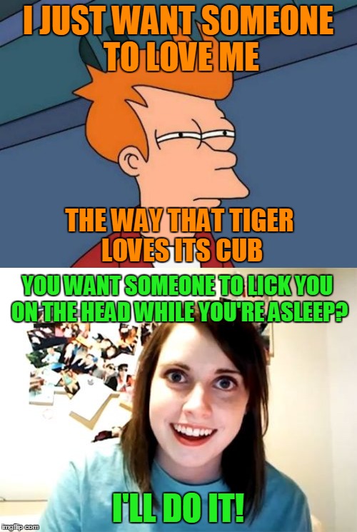 I JUST WANT SOMEONE TO LOVE ME I'LL DO IT! THE WAY THAT TIGER LOVES ITS CUB YOU WANT SOMEONE TO LICK YOU ON THE HEAD WHILE YOU'RE ASLEEP? | made w/ Imgflip meme maker
