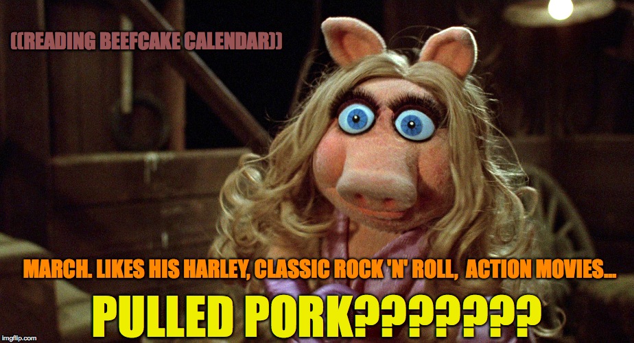 Miss Piggy's BeefCake Calendar | ((READING BEEFCAKE CALENDAR)); MARCH. LIKES HIS HARLEY, CLASSIC ROCK 'N' ROLL,  ACTION MOVIES... PULLED PORK??????? | image tagged in pulled pork | made w/ Imgflip meme maker