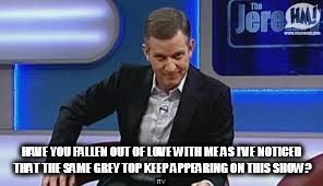 jeremy kyle | HAVE YOU FALLEN OUT OF LOVE WITH ME AS I’VE NOTICED THAT THE SAME GREY TOP KEEP APPEARING ON THIS SHOW? | image tagged in jeremy kyle | made w/ Imgflip meme maker