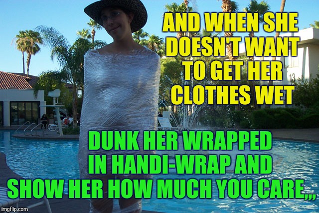 Wrap her to go,,, | AND WHEN SHE DOESN'T WANT TO GET HER CLOTHES WET; DUNK HER WRAPPED          IN HANDI-WRAP AND SHOW HER HOW MUCH YOU CARE,,, | image tagged in handi-wrap,wrapped up,plastic wrap,saran wrap,no muss fuss | made w/ Imgflip meme maker