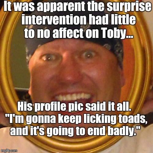 Toby's toads | It was apparent the surprise intervention had little to no affect on Toby... His profile pic said it all.  "I'm gonna keep licking toads, and it's going to end badly." | image tagged in stoner | made w/ Imgflip meme maker