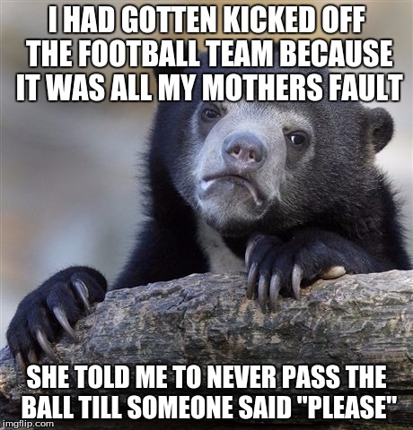 Confession Bear | I HAD GOTTEN KICKED OFF THE FOOTBALL TEAM BECAUSE IT WAS ALL MY MOTHERS FAULT; SHE TOLD ME TO NEVER PASS THE BALL TILL SOMEONE SAID "PLEASE" | image tagged in memes,confession bear | made w/ Imgflip meme maker