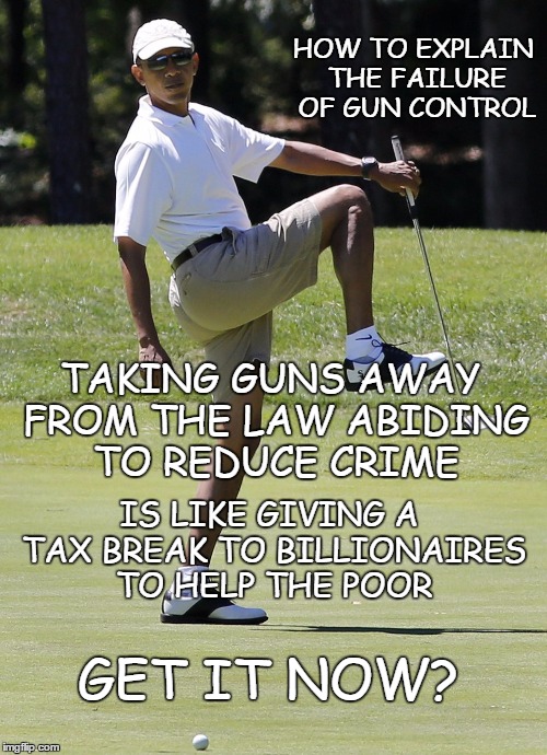How to explain the failure of gun control | HOW TO EXPLAIN THE FAILURE OF GUN CONTROL; TAKING GUNS AWAY FROM THE LAW ABIDING TO REDUCE CRIME; IS LIKE GIVING A TAX BREAK TO BILLIONAIRES TO HELP THE POOR; GET IT NOW? | image tagged in gun control,crime reduction,constitutional rights | made w/ Imgflip meme maker