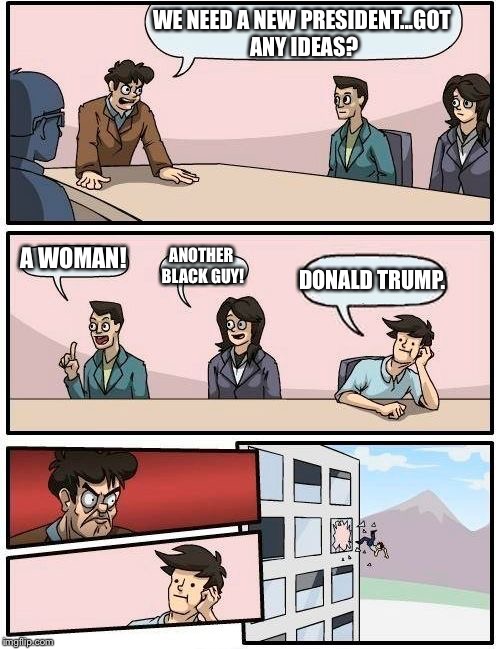 Boardroom Meeting Suggestion Meme | WE NEED A NEW PRESIDENT...GOT ANY IDEAS? A WOMAN! ANOTHER BLACK GUY! DONALD TRUMP. | image tagged in memes,boardroom meeting suggestion | made w/ Imgflip meme maker