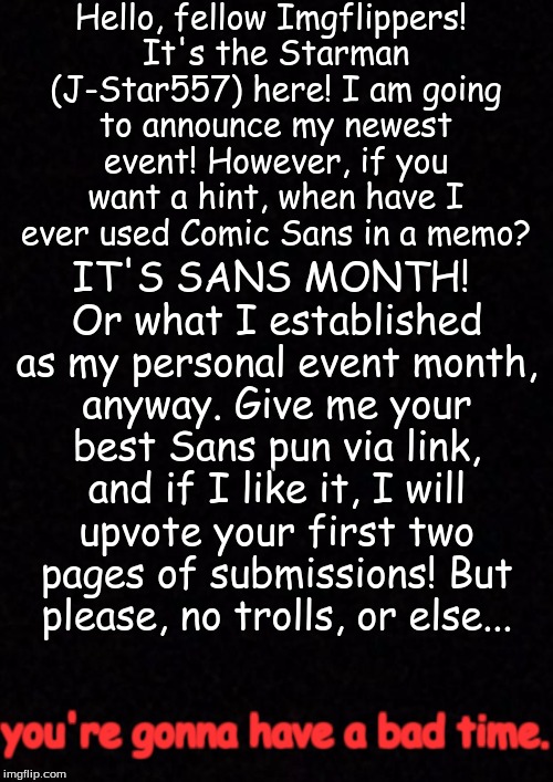I had an idea. What if I tried a new event? I was shaking with joy that my BONE DRY brain thought of it... | Hello, fellow Imgflippers! It's the Starman (J-Star557) here! I am going to announce my newest event! However, if you want a hint, when have I ever used Comic Sans in a memo? IT'S SANS MONTH! Or what I established as my personal event month, anyway. Give me your best Sans pun via link, and if I like it, I will upvote your first two pages of submissions! But please, no trolls, or else... you're gonna have a bad time. | image tagged in blank,you wanna have a bad time,sans undertale,well a reference at least,sorry autotype | made w/ Imgflip meme maker