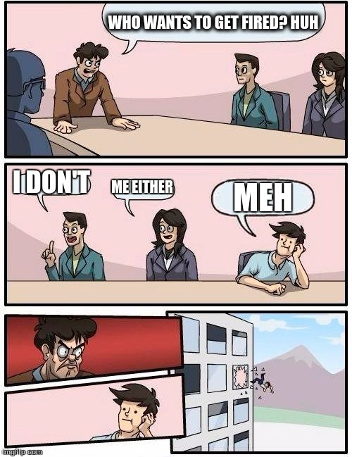 Boardroom Meeting Suggestion | WHO WANTS TO GET FIRED? HUH; I DON'T; ME EITHER; MEH | image tagged in memes,boardroom meeting suggestion | made w/ Imgflip meme maker