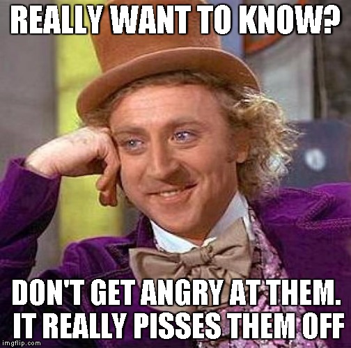 Creepy Condescending Wonka Meme | REALLY WANT TO KNOW? DON'T GET ANGRY AT THEM. IT REALLY PISSES THEM OFF | image tagged in memes,creepy condescending wonka | made w/ Imgflip meme maker