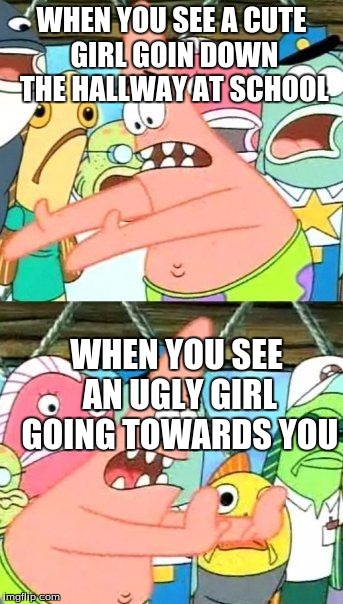 Put It Somewhere Else Patrick | WHEN YOU SEE A CUTE GIRL GOIN DOWN THE HALLWAY AT SCHOOL; WHEN YOU SEE AN UGLY GIRL GOING TOWARDS YOU | image tagged in memes,put it somewhere else patrick | made w/ Imgflip meme maker