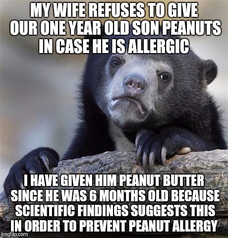 Confession Bear Meme | MY WIFE REFUSES TO GIVE OUR ONE YEAR OLD SON PEANUTS IN CASE HE IS ALLERGIC; I HAVE GIVEN HIM PEANUT BUTTER SINCE HE WAS 6 MONTHS OLD BECAUSE SCIENTIFIC FINDINGS SUGGESTS THIS IN ORDER TO PREVENT PEANUT ALLERGY | image tagged in memes,confession bear | made w/ Imgflip meme maker