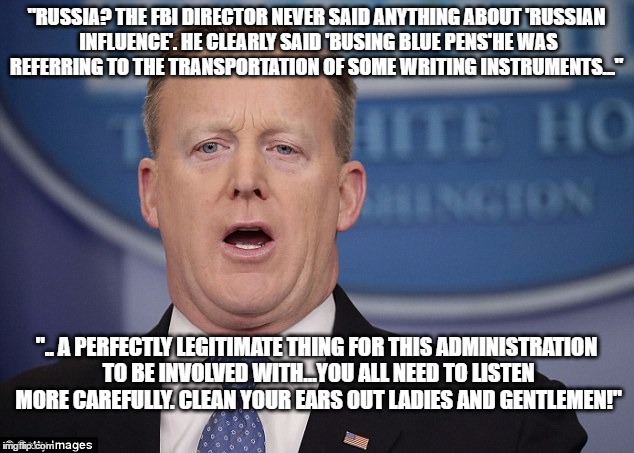 "RUSSIA? THE FBI DIRECTOR NEVER SAID ANYTHING ABOUT 'RUSSIAN INFLUENCE'. HE CLEARLY SAID 'BUSING BLUE PENS'HE WAS REFERRING TO THE TRANSPORTATION OF SOME WRITING INSTRUMENTS..."; ".. A PERFECTLY LEGITIMATE THING FOR THIS ADMINISTRATION TO BE INVOLVED WITH...YOU ALL NEED TO LISTEN MORE CAREFULLY. CLEAN YOUR EARS OUT LADIES AND GENTLEMEN!" | image tagged in sean spicer,spicer,sean spicer liar,trump,russia,donald trump | made w/ Imgflip meme maker