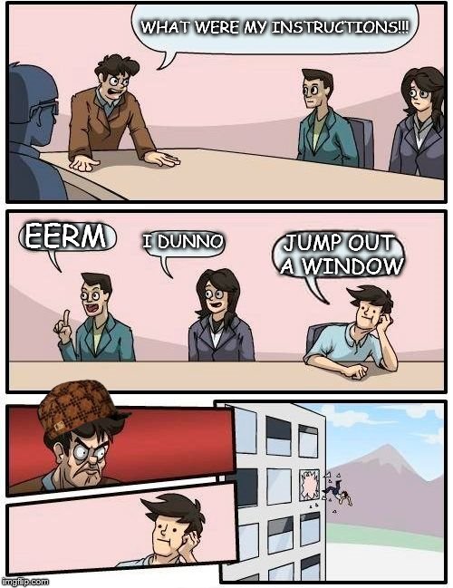 Boardroom Meeting Suggestion Meme | WHAT WERE MY INSTRUCTIONS!!! EERM; I DUNNO; JUMP OUT A WINDOW | image tagged in memes,boardroom meeting suggestion,scumbag | made w/ Imgflip meme maker