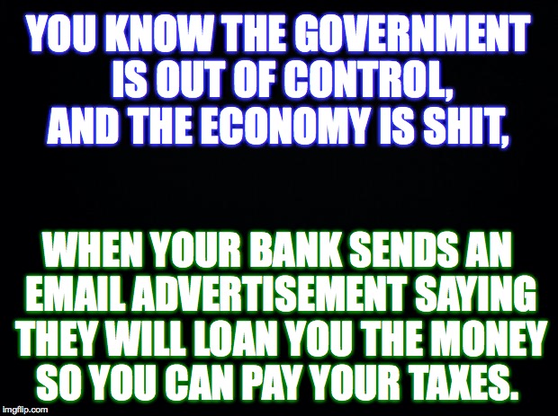 True Story... | YOU KNOW THE GOVERNMENT IS OUT OF CONTROL, AND THE ECONOMY IS SHIT, WHEN YOUR BANK SENDS AN EMAIL ADVERTISEMENT SAYING THEY WILL LOAN YOU THE MONEY SO YOU CAN PAY YOUR TAXES. | image tagged in government,economy,bank,loan,taxes | made w/ Imgflip meme maker