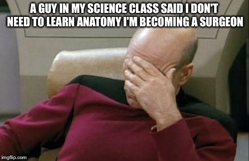 Captain Picard Facepalm | A GUY IN MY SCIENCE CLASS SAID I DON'T NEED TO LEARN ANATOMY I'M BECOMING A SURGEON | image tagged in memes,captain picard facepalm | made w/ Imgflip meme maker