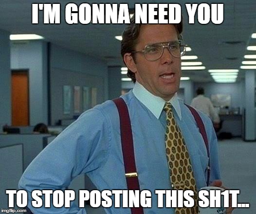 That Would Be Great Meme | I'M GONNA NEED YOU; TO STOP POSTING THIS SH1T... | image tagged in memes,that would be great | made w/ Imgflip meme maker