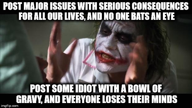 Joker's So Serious | POST MAJOR ISSUES WITH SERIOUS CONSEQUENCES FOR ALL OUR LIVES, AND NO ONE BATS AN EYE; POST SOME IDIOT WITH A BOWL OF GRAVY, AND EVERYONE LOSES THEIR MINDS | image tagged in joker,serious,major issues,idiot,bowl of gravy | made w/ Imgflip meme maker