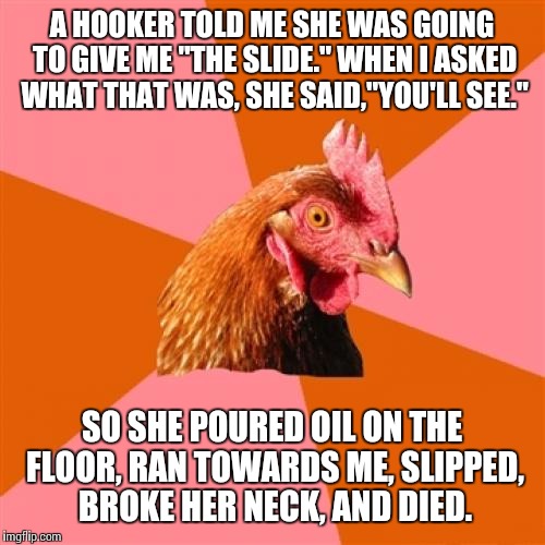 An actual anti joke that was going around back in 19 and something | A HOOKER TOLD ME SHE WAS GOING TO GIVE ME "THE SLIDE." WHEN I ASKED WHAT THAT WAS, SHE SAID,"YOU'LL SEE."; SO SHE POURED OIL ON THE FLOOR, RAN TOWARDS ME, SLIPPED, BROKE HER NECK, AND DIED. | image tagged in memes,anti joke chicken | made w/ Imgflip meme maker