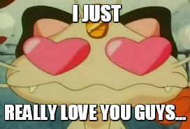 So-so much.  | I JUST; REALLY LOVE YOU GUYS... | image tagged in feelin love,meowth,pokemanz | made w/ Imgflip meme maker