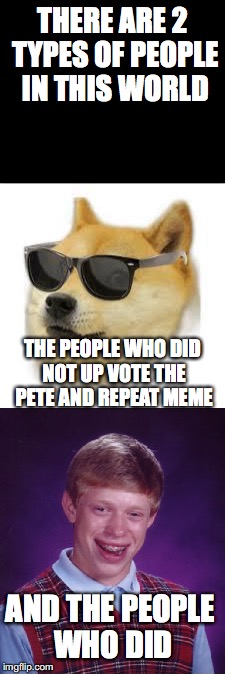 which are you? | THERE ARE 2 TYPES OF PEOPLE IN THIS WORLD; THE PEOPLE WHO DID NOT UP VOTE THE PETE AND REPEAT MEME; AND THE PEOPLE WHO DID | image tagged in mlg doge,bad luck brian | made w/ Imgflip meme maker