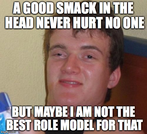 10 Guy | A GOOD SMACK IN THE HEAD NEVER HURT NO ONE; BUT MAYBE I AM NOT THE BEST ROLE MODEL FOR THAT | image tagged in memes,10 guy | made w/ Imgflip meme maker
