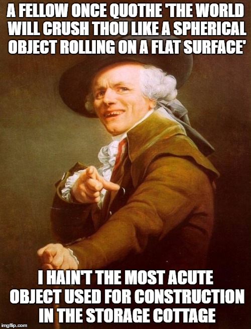 Joseph Ducreux | A FELLOW ONCE QUOTHE 'THE WORLD WILL CRUSH THOU LIKE A SPHERICAL OBJECT ROLLING ON A FLAT SURFACE'; I HAIN'T THE MOST ACUTE OBJECT USED FOR CONSTRUCTION IN THE STORAGE COTTAGE | image tagged in memes,joseph ducreux | made w/ Imgflip meme maker