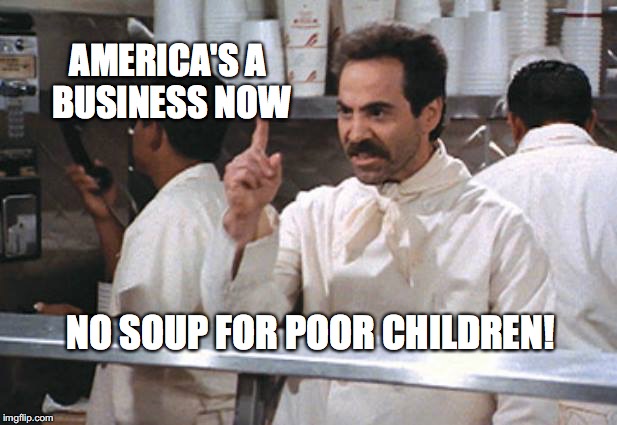 No Soup For Poor Children | AMERICA'S A BUSINESS NOW; NO SOUP FOR POOR CHILDREN! | image tagged in no soup for poor children,soup nazi,bobcrespodotcom,seinfeld,larry thomas | made w/ Imgflip meme maker
