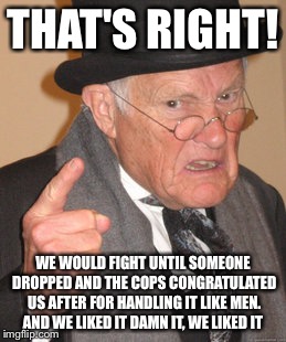 Back In My Day Meme | THAT'S RIGHT! WE WOULD FIGHT UNTIL SOMEONE DROPPED AND THE COPS CONGRATULATED US AFTER FOR HANDLING IT LIKE MEN. AND WE LIKED IT DAMN IT, WE | image tagged in memes,back in my day | made w/ Imgflip meme maker