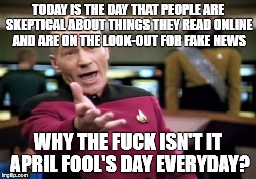 Picard Wtf Meme | TODAY IS THE DAY THAT PEOPLE ARE SKEPTICAL ABOUT THINGS THEY READ ONLINE AND ARE ON THE LOOK-OUT FOR FAKE NEWS; WHY THE FUCK ISN'T IT APRIL FOOL'S DAY EVERYDAY? | image tagged in memes,picard wtf | made w/ Imgflip meme maker