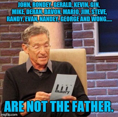 Maury Lie Detector Meme | JOHN, RONDEY, GERALD, KEVIN, GIN, MIKE, DERAN, DAVON, MARIO, JIM, STEVE, RANDY, EVAN, NANDEY, GEORGE AND WONG..... ARE NOT THE FATHER. | image tagged in memes,maury lie detector | made w/ Imgflip meme maker