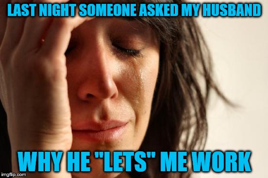 He must be thinking that it's 1917 instead of 2017 | LAST NIGHT SOMEONE ASKED MY HUSBAND; WHY HE "LETS" ME WORK | image tagged in memes,first world problems | made w/ Imgflip meme maker