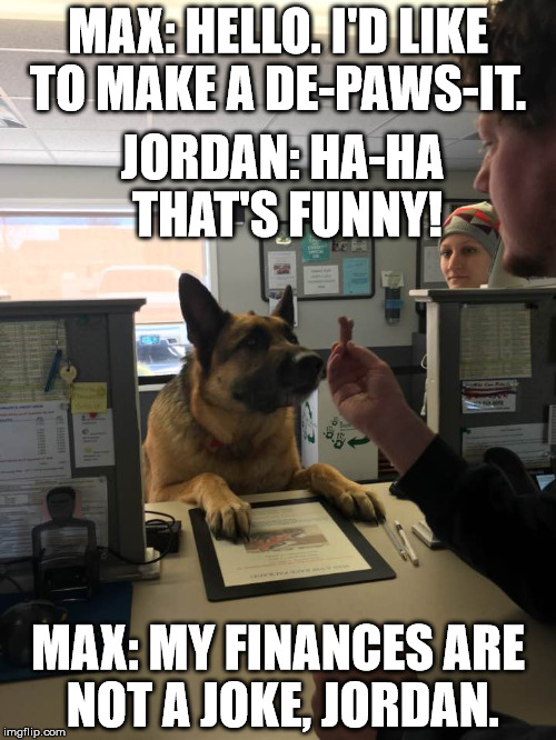 Dog at Bank | MAX: HELLO. I'D LIKE TO MAKE A DE-PAWS-IT. JORDAN: HA-HA THAT'S FUNNY! MAX: MY FINANCES ARE NOT A JOKE, JORDAN. | image tagged in dog at bank | made w/ Imgflip meme maker