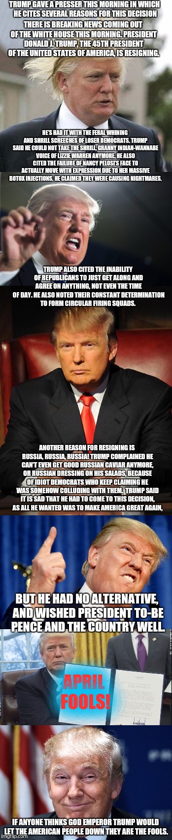 BREAKING!! DISASTER STRIKES!! Donald Trump to resign!! | TRUMP GAVE A PRESSER THIS MORNING IN WHICH HE CITES SEVERAL REASONS FOR THIS DECISION; THERE IS BREAKING NEWS COMING OUT OF THE WHITE HOUSE THIS MORNING. PRESIDENT DONALD J. TRUMP, THE 45TH PRESIDENT OF THE UNITED STATES OF AMERICA, IS RESIGNING. HE’S HAD IT WITH THE FERAL WHINING AND SHRILL SCREECHES OF LOSER DEMOCRATS. TRUMP SAID HE COULD NOT TAKE THE SHRILL, GRANNY INDIAN-WANNABE VOICE OF LIZZIE WARREN ANYMORE. HE ALSO CITED THE FAILURE OF NANCY PELOSI’S FACE TO ACTUALLY MOVE WITH EXPRESSION DUE TO HER MASSIVE BOTOX INJECTIONS. HE CLAIMED THEY WERE CAUSING NIGHTMARES. TRUMP ALSO CITED THE INABILITY OF REPUBLICANS TO JUST GET ALONG AND AGREE ON ANYTHING, NOT EVEN THE TIME OF DAY. HE ALSO NOTED THEIR CONSTANT DETERMINATION TO FORM CIRCULAR FIRING SQUADS. ANOTHER REASON FOR RESIGNING IS RUSSIA, RUSSIA, RUSSIA! TRUMP COMPLAINED HE CAN’T EVEN GET GOOD RUSSIAN CAVIAR ANYMORE, OR RUSSIAN DRESSING ON HIS SALADS, BECAUSE OF IDIOT DEMOCRATS WHO KEEP CLAIMING HE WAS SOMEHOW COLLUDING WITH THEM.

TRUMP SAID IT IS SAD THAT HE HAD TO COME TO THIS DECISION, AS ALL HE WANTED WAS TO MAKE AMERICA GREAT AGAIN, BUT HE HAD NO ALTERNATIVE, AND WISHED PRESIDENT TO-BE PENCE AND THE COUNTRY WELL. APRIL FOOLS! IF ANYONE THINKS GOD EMPEROR TRUMP WOULD LET THE AMERICAN PEOPLE DOWN THEY ARE THE FOOLS. | image tagged in donald trump,memes,united states,april fools | made w/ Imgflip meme maker