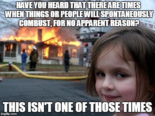 Disaster Girl | HAVE YOU HEARD THAT THERE ARE TIMES WHEN THINGS OR PEOPLE WILL SPONTANEOUSLY COMBUST, FOR NO APPARENT REASON? THIS ISN'T ONE OF THOSE TIMES | image tagged in memes,disaster girl | made w/ Imgflip meme maker