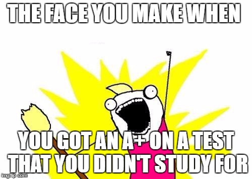 X All The Y | THE FACE YOU MAKE WHEN; YOU GOT AN A+ ON A TEST THAT YOU DIDN'T STUDY FOR | image tagged in memes,x all the y | made w/ Imgflip meme maker