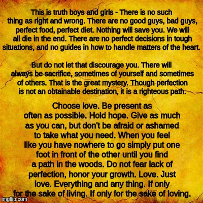 Yellow parchment paper | This is truth boys and girls - There is no such thing as right and wrong. There are no good guys, bad guys, perfect food, perfect diet. Nothing will save you. We will all die in the end. There are no perfect decisions in tough situations, and no guides in how to handle matters of the heart. But do not let that discourage you. There will always be sacrifice, sometimes of yourself and sometimes of others. That is the great mystery. Though perfection is not an obtainable destination, it is a righteous path. Choose love. Be present as often as possible. Hold hope. Give as much as you can, but don't be afraid or ashamed to take what you need. When you feel like you have nowhere to go simply put one foot in front of the other until you find a path in the woods. Do not fear lack of perfection, honor your growth. Love. Just love. Everything and any thing. If only for the sake of living. If only for the sake of loving. | image tagged in yellow parchment paper | made w/ Imgflip meme maker