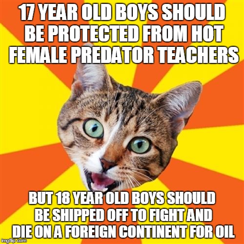 Bad Advice Cat | 17 YEAR OLD BOYS SHOULD BE PROTECTED FROM HOT FEMALE PREDATOR TEACHERS; BUT 18 YEAR OLD BOYS SHOULD BE SHIPPED OFF TO FIGHT AND DIE ON A FOREIGN CONTINENT FOR OIL | image tagged in memes,bad advice cat | made w/ Imgflip meme maker