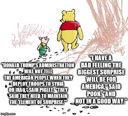pooh | "I HAVE A BAD FEELING THE BIGGEST SURPRISE WILL BE FOR AMERICA," SAID POOH. "AND NOT IN A GOOD WAY."; "DONALD TRUMP'S ADMINISTRATION WILL NOT TELL THE AMERICAN PEOPLE WHEN THEY DEPLOY TROOPS TO SYRIA OR IRAQ," SAID PIGLET.  "THEY SAID THEY NEED TO MAINTAIN THE 'ELEMENT OF SURPRISE.'" | image tagged in pooh | made w/ Imgflip meme maker