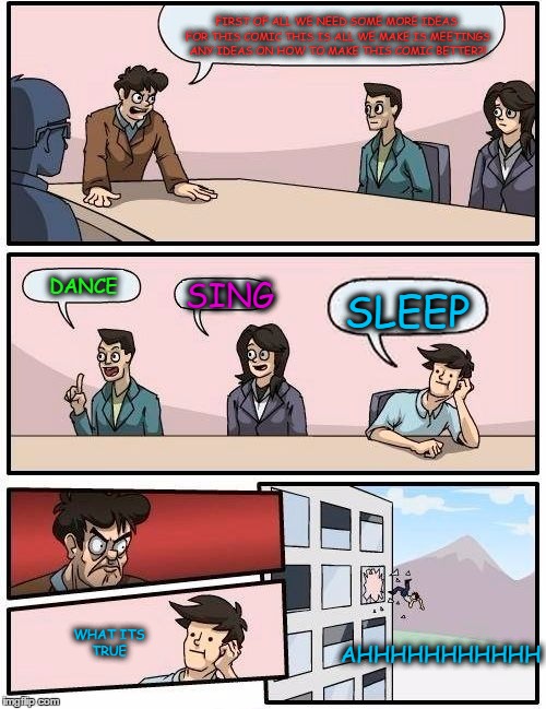 Boardroom Meeting Suggestion Meme | FIRST OF ALL WE NEED SOME MORE IDEAS FOR THIS COMIC THIS IS ALL WE MAKE IS MEETINGS ANY IDEAS ON HOW TO MAKE THIS COMIC BETTER?! DANCE; SING; SLEEP; AHHHHHHHHHHH; WHAT ITS TRUE | image tagged in memes,boardroom meeting suggestion | made w/ Imgflip meme maker