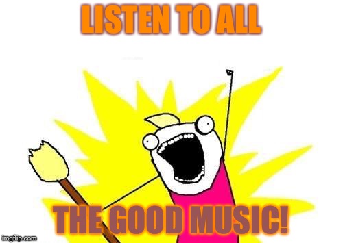Good music! | LISTEN TO ALL; THE GOOD MUSIC! | image tagged in memes,x all the y | made w/ Imgflip meme maker