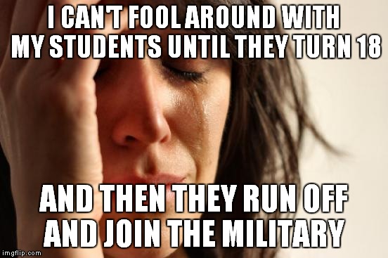 First World Problems Meme | I CAN'T FOOL AROUND WITH MY STUDENTS UNTIL THEY TURN 18 AND THEN THEY RUN OFF AND JOIN THE MILITARY | image tagged in memes,first world problems | made w/ Imgflip meme maker
