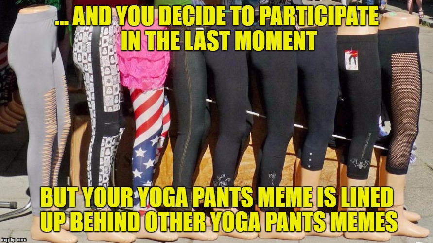 When you realize Yoga Pants Week is almost over ... | ... AND YOU DECIDE TO PARTICIPATE IN THE LAST MOMENT; BUT YOUR YOGA PANTS MEME IS LINED UP BEHIND OTHER YOGA PANTS MEMES | image tagged in yoga pants week,yoga pants,memes,funny,fun | made w/ Imgflip meme maker