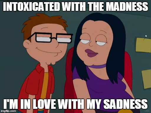 into fat goth chicks? | INTOXICATED WITH THE MADNESS; I'M IN LOVE WITH MY SADNESS | image tagged in fat,goth,girls be like,girlfriend,american dad | made w/ Imgflip meme maker