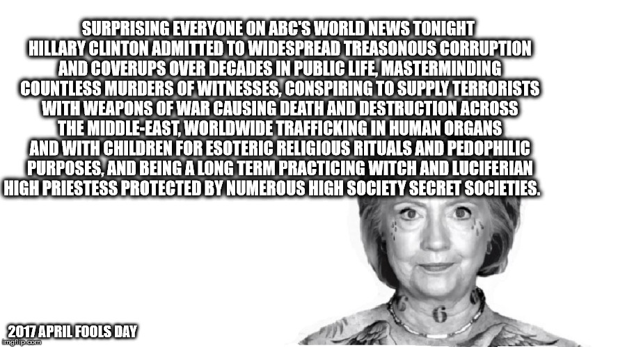 HRC April Fools Day 2017 | SURPRISING EVERYONE ON ABC'S WORLD NEWS TONIGHT HILLARY CLINTON ADMITTED TO WIDESPREAD TREASONOUS CORRUPTION AND COVERUPS OVER DECADES IN PUBLIC LIFE, MASTERMINDING COUNTLESS MURDERS OF WITNESSES, CONSPIRING TO SUPPLY TERRORISTS WITH WEAPONS OF WAR CAUSING DEATH AND DESTRUCTION ACROSS THE MIDDLE-EAST, WORLDWIDE TRAFFICKING IN HUMAN ORGANS AND WITH CHILDREN FOR ESOTERIC RELIGIOUS RITUALS AND PEDOPHILIC PURPOSES, AND BEING A LONG TERM PRACTICING WITCH AND LUCIFERIAN HIGH PRIESTESS PROTECTED BY NUMEROUS HIGH SOCIETY SECRET SOCIETIES. 2017 APRIL FOOLS DAY | image tagged in hrc 2017 april fools day,hillaryclinton,hillary rotten clinton,evil hillary | made w/ Imgflip meme maker