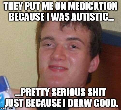 10 Guy | THEY PUT ME ON MEDICATION BECAUSE I WAS AUTISTIC... ...PRETTY SERIOUS SHIT JUST BECAUSE I DRAW GOOD. | image tagged in memes,10 guy | made w/ Imgflip meme maker