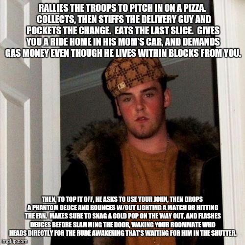 Scumbag Steve Meme | RALLIES THE TROOPS TO PITCH IN ON A PIZZA.  COLLECTS, THEN STIFFS THE DELIVERY GUY AND POCKETS THE CHANGE.  EATS THE LAST SLICE.  GIVES YOU A RIDE HOME IN HIS MOM'S CAR, AND DEMANDS GAS MONEY EVEN THOUGH HE LIVES WITHIN BLOCKS FROM YOU. THEN, TO TOP IT OFF, HE ASKS TO USE YOUR JOHN, THEN DROPS A PHANTOM DEUCE AND BOUNCES W/OUT LIGHTING A MATCH OR HITTING THE FAN.  MAKES SURE TO SNAG A COLD POP ON THE WAY OUT, AND FLASHES DEUCES BEFORE SLAMMING THE DOOR, WAKING YOUR ROOMMATE WHO HEADS DIRECTLY FOR THE RUDE AWAKENING THAT'S WAITING FOR HIM IN THE SHUTTER. | image tagged in memes,scumbag steve | made w/ Imgflip meme maker