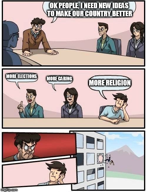 Boardroom Meeting Suggestion | OK PEOPLE, I NEED NEW IDEAS TO MAKE OUR COUNTRY BETTER; MORE ELECTIONS; MORE CARING; MORE RELIGION | image tagged in memes,boardroom meeting suggestion,country,religion | made w/ Imgflip meme maker