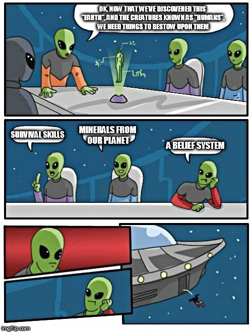 Alien Meeting Suggestion Meme | OK, NOW THAT WE'VE DISCOVERED THIS "EARTH", AND THE CREATURES KNOWN AS "HUMANS", WE NEED THINGS TO BESTOW UPON THEM; SURVIVAL SKILLS; MINERALS FROM OUR PLANET; A BELIEF SYSTEM | image tagged in memes,alien meeting suggestion,ancient aliens,ancient astronauts,bestowing,religion | made w/ Imgflip meme maker