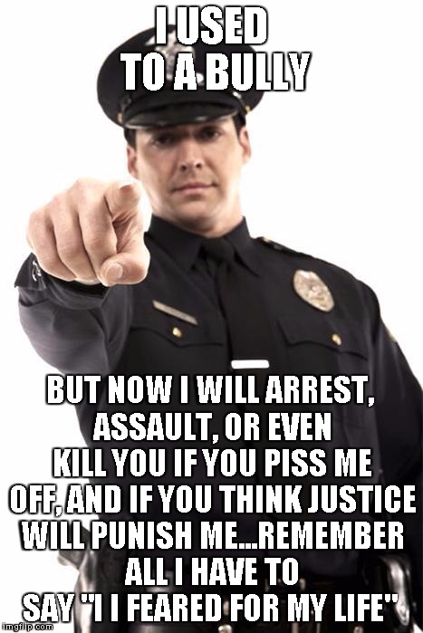 The Strong Arm of the Law | I USED TO A BULLY; BUT NOW I WILL ARREST, ASSAULT, OR EVEN KILL YOU IF YOU PISS ME OFF, AND IF YOU THINK JUSTICE WILL PUNISH ME...REMEMBER ALL I HAVE TO SAY "I I FEARED FOR MY LIFE" | image tagged in police,the strong arm of the law | made w/ Imgflip meme maker