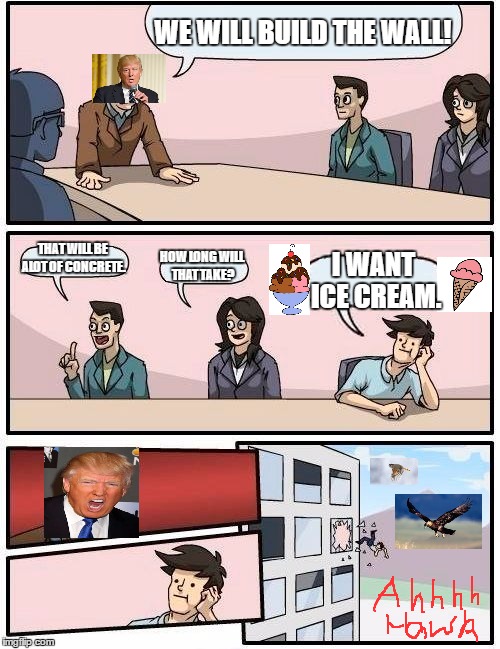 Boardroom Meeting Suggestion | WE WILL BUILD THE WALL! THAT WILL BE ALOT OF CONCRETE. HOW LONG WILL THAT TAKE? I WANT ICE CREAM. | image tagged in memes,boardroom meeting suggestion | made w/ Imgflip meme maker